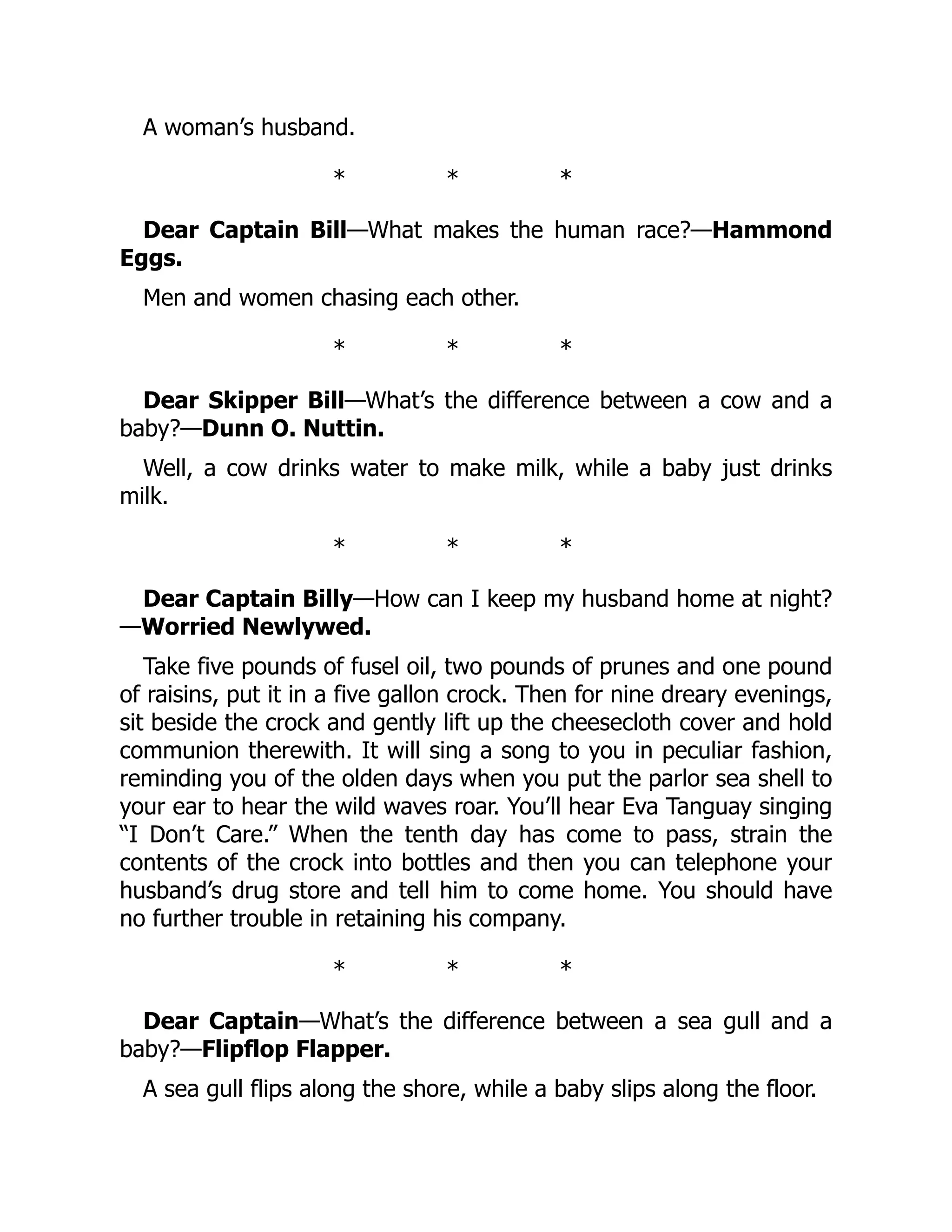 A woman’s husband.
* * *
Dear Captain Bill—What makes the human race?—Hammond
Eggs.
Men and women chasing each other.
* * *
Dear Skipper Bill—What’s the difference between a cow and a
baby?—Dunn O. Nuttin.
Well, a cow drinks water to make milk, while a baby just drinks
milk.
* * *
Dear Captain Billy—How can I keep my husband home at night?
—Worried Newlywed.
Take five pounds of fusel oil, two pounds of prunes and one pound
of raisins, put it in a five gallon crock. Then for nine dreary evenings,
sit beside the crock and gently lift up the cheesecloth cover and hold
communion therewith. It will sing a song to you in peculiar fashion,
reminding you of the olden days when you put the parlor sea shell to
your ear to hear the wild waves roar. You’ll hear Eva Tanguay singing
“I Don’t Care.” When the tenth day has come to pass, strain the
contents of the crock into bottles and then you can telephone your
husband’s drug store and tell him to come home. You should have
no further trouble in retaining his company.
* * *
Dear Captain—What’s the difference between a sea gull and a
baby?—Flipflop Flapper.
A sea gull flips along the shore, while a baby slips along the floor.
 