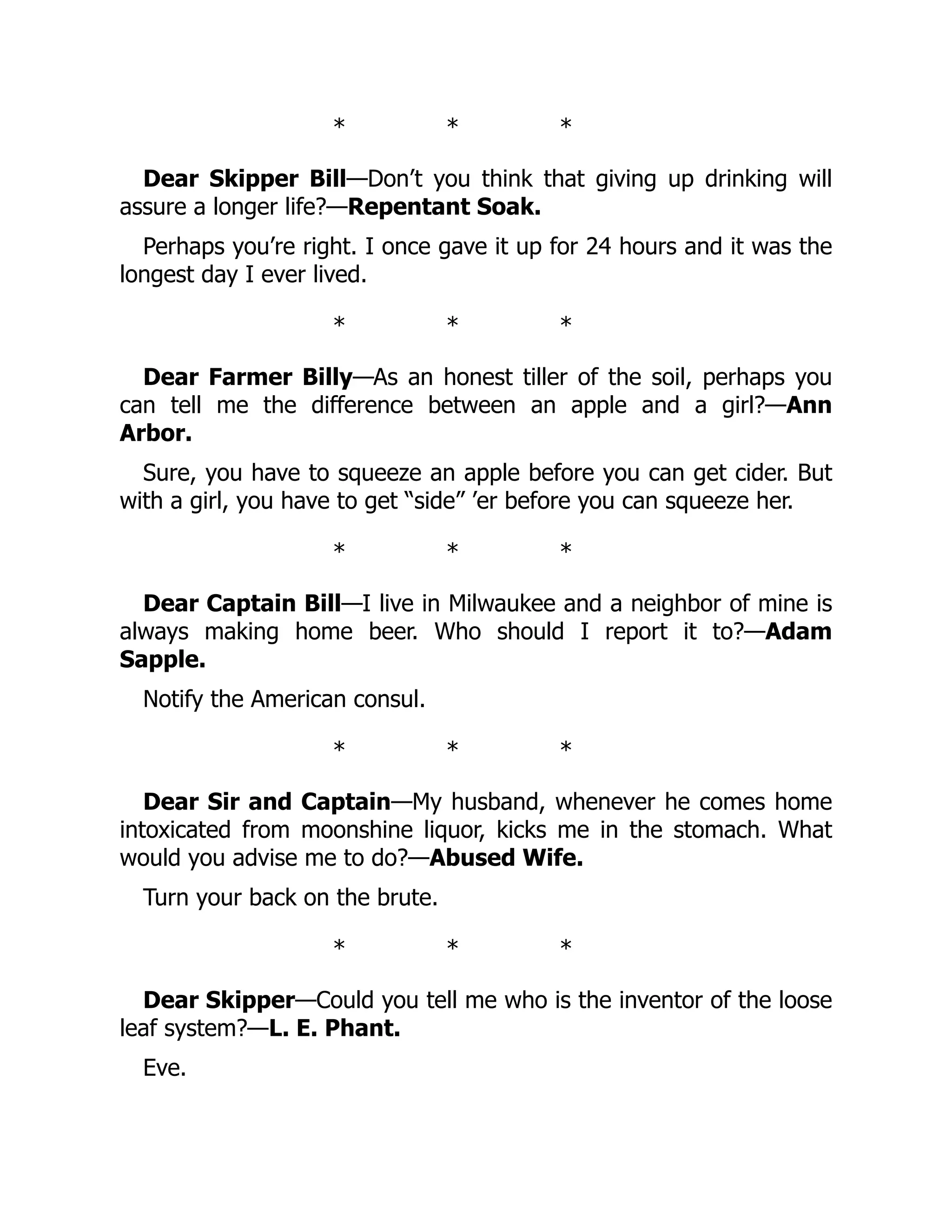 * * *
Dear Skipper Bill—Don’t you think that giving up drinking will
assure a longer life?—Repentant Soak.
Perhaps you’re right. I once gave it up for 24 hours and it was the
longest day I ever lived.
* * *
Dear Farmer Billy—As an honest tiller of the soil, perhaps you
can tell me the difference between an apple and a girl?—Ann
Arbor.
Sure, you have to squeeze an apple before you can get cider. But
with a girl, you have to get “side” ’er before you can squeeze her.
* * *
Dear Captain Bill—I live in Milwaukee and a neighbor of mine is
always making home beer. Who should I report it to?—Adam
Sapple.
Notify the American consul.
* * *
Dear Sir and Captain—My husband, whenever he comes home
intoxicated from moonshine liquor, kicks me in the stomach. What
would you advise me to do?—Abused Wife.
Turn your back on the brute.
* * *
Dear Skipper—Could you tell me who is the inventor of the loose
leaf system?—L. E. Phant.
Eve.
 