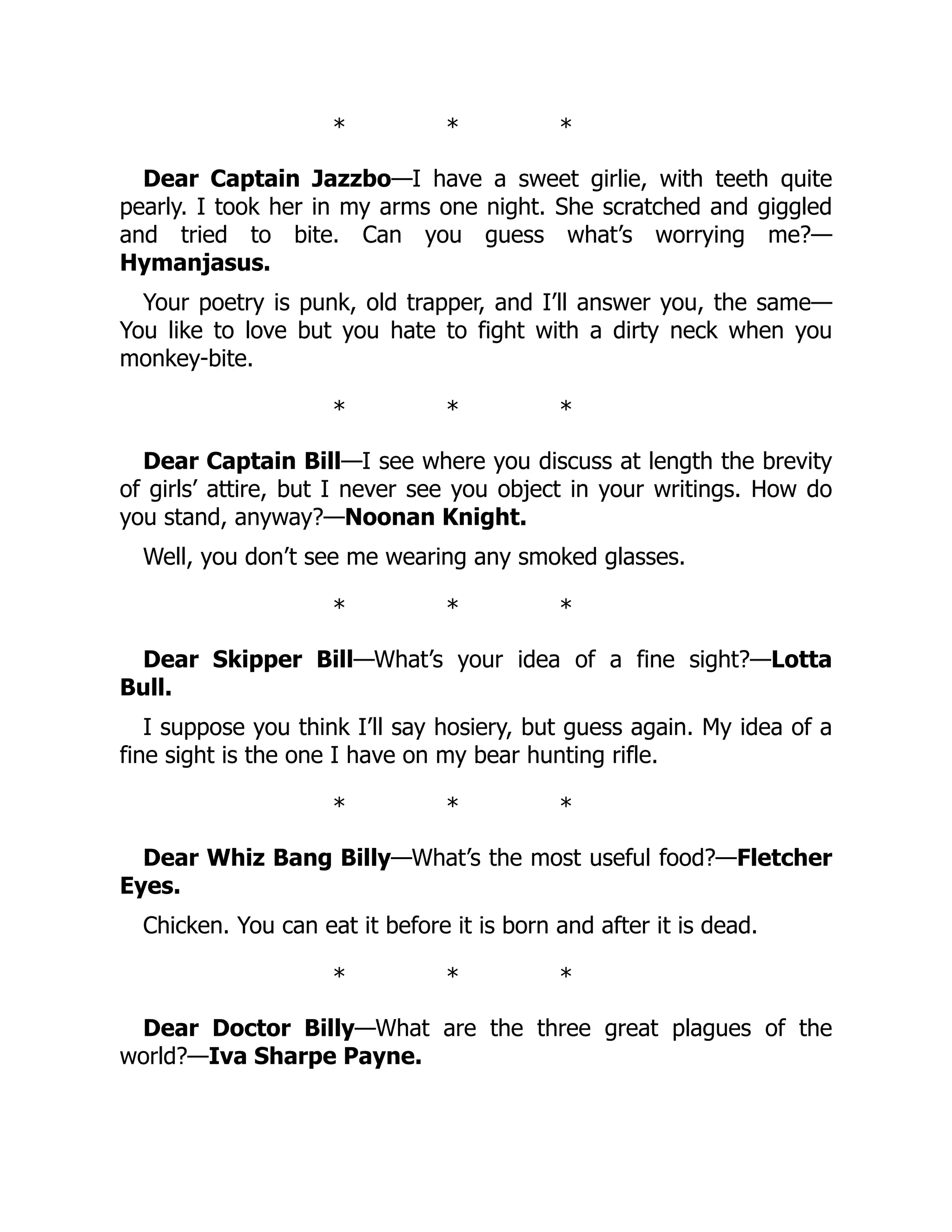 * * *
Dear Captain Jazzbo—I have a sweet girlie, with teeth quite
pearly. I took her in my arms one night. She scratched and giggled
and tried to bite. Can you guess what’s worrying me?—
Hymanjasus.
Your poetry is punk, old trapper, and I’ll answer you, the same—
You like to love but you hate to fight with a dirty neck when you
monkey-bite.
* * *
Dear Captain Bill—I see where you discuss at length the brevity
of girls’ attire, but I never see you object in your writings. How do
you stand, anyway?—Noonan Knight.
Well, you don’t see me wearing any smoked glasses.
* * *
Dear Skipper Bill—What’s your idea of a fine sight?—Lotta
Bull.
I suppose you think I’ll say hosiery, but guess again. My idea of a
fine sight is the one I have on my bear hunting rifle.
* * *
Dear Whiz Bang Billy—What’s the most useful food?—Fletcher
Eyes.
Chicken. You can eat it before it is born and after it is dead.
* * *
Dear Doctor Billy—What are the three great plagues of the
world?—Iva Sharpe Payne.
 