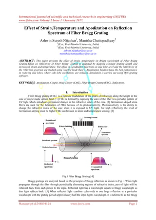 International journal of scientific and technical research in engineering (IJSTRE)
www.ijstre.com Volume 2 Issue 1 ǁ January 2017.
Manuscript id.544894124 www.ijstre.com Page 1
Effect of Strain,Temperature and Apodization on Reflection
Spectrum of Fiber Bragg Grating
Ashwin Suresh Nijapkar1
, Manisha Chattopadhyay2
1
(Extc, Vesit/Mumbai University, India)
2
(Extc, Vesit/Mumbai University, India)
ashwin.nijapkar@ves.ac.in
manisha.chattopadhyay@ves.ac.in
ABSTRACT : This paper presents the effect of strain, temperature on Bragg wavelength of Fiber Bragg
Grating.Effect on reflectivity of Fiber Bragg Grating is analyzed by Keeping constant grating length and
increasing strain and temperature. The effect of Apodization functions on side lobe level and the reflectivity of
the reflection spectrum are studied using coupled mode theory. Apodization function have the best performance
in reducing side lobes, where side lobe oscillations are reduced. Simulation is carried out using Opti-grating
software.
KEYWORDS -Apodization, Couple Mode Theory (CMT), Fiber Bragg Grating (FBG), Reflectivity.
I. Introduction
Fiber Bragg grating (FBG) is a periodic modulation of the index of refraction along the length in the
core of single mode optical fiber. [1] FBG is formed by exposing the core of the fiber to a periodic pattern of
UV light which introduces permanent change in the refractive index of the core. [2] Germanium doped silica
fibers are used for the fabrication of FBG because of its photosensitivity. Photosensitivity is the ability to
change the refractive index of the core when it is exposed to UV light. For high reflectivity the level of
Germanium doping must be higher.FBG can be used in strain and temperature sensing. [3]
Fig.1 Fiber Bragg Grating [4]
Bragg gratings are analyzed based on the principle of Bragg reflection as shown in Fig.1. When light
propagates through the fiber through periodically alternating regions of refractive index, part of light will be
reflected back from each period to the input. Reflected light has a wavelength equals to Bragg wavelength so
that light reflects back. [5] When reflected light combine coherently to one large reflection at a particular
wavelength with the grating period approximately half the input light's wavelength. It is referred to as the Bragg
 