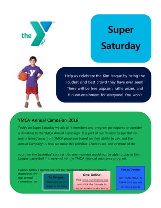 Super
Saturday
February 4, 2016
YMCA Annual Campaign 2016
Today on Super Saturday we ask all Y members and program participants to consider
a donation to the YMCA Annual Campaign. It is part of our mission to see that no
one is turned away from YMCA programs based on their ability to pay, and the
Annual Campaign is how we make this possible. Chances are, one or more of the
youth on the basketball court at this very moment would not be able to play in Kim
League basketball if it were not for the YMCA financial assistance program.
During today’s games we will be “passing the ball” to collect
donations for
our annual
campaign, so
that we can
continue to
offer programs
like Kim
In Person:
Make your gift or
pledge at the Front
Desk
Give Online:
Visit www.huntingtony.org
and click the “donate to
the Y” button at the top of
the page
Text to Donate:
Text HUNTYMCA to
41444 and you will
be sent a link to
complete your gift
by smartphone
Help us celebrate the Kim league by being the
loudest and best crowd they have ever seen!
There will be free popcorn, raffle prizes, and
fun entertainment for everyone! You won’t
want to miss this!
 