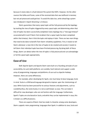 10
because it stores data in a fault-tolerant file systemlike HDFS. However, for the other
sources like Kafka and Flume, some of the received data that was buffered in memory
but not yet processed could get lost. To avoid this data loss, write ahead logs system
was introduced in Spark Streaming 1.2 release.
Storm guarantees that every spout tuple will be fully processed by the topology
by tracking the tree of tuples triggered by every spout tuple and determining when that
tree of tuples has been successfully completed. Every topology has a “message timeout”
associated with it and if Storm fails to detect that a spout tuple has been completed
within that timeout, then it fails the tuple and replays it later. There are two main things
that need to be done to benefit from Storm reliability capabilities. First, it needs to tell
Storm whenever a new link in the tree of tuples to be created and second, it needs to
tell Storm that individual tuple have been finished processing. By doing both of these
things, Storm can detect when the tree of tuples is fully processed and can acknowledge
or fail the spout tuple appropriately.
Ease of Use
Both Apache Spark and Apache Storm were built on a founding principle of user
accessibility. As such, both platforms are scalable, fault-tolerant and support a wide
array of programming languages and platforms of use such as Apache Hadoop.
However, there are some differences.
For example, when developing for Spark, one must keep its base language, Scala
in mind. Scala is a JVM based language designed to improve upon the shortcomings of
Java. While Scala has been praised for its various features and adjustments, such as
scalability (thus, the name Scala), it is not as well known as Java. This can make it
difficult for new developers who are not familiar with the language. Furthermore,
Spark’s Tuples are also based on Scala, and while they can be implemented in Java, this
is known as a difficult process.
There are aspects of Storm that has made it a favorite among some developers.
Storm supports more programming languages than Spark. In addition to Java, Scala and
 