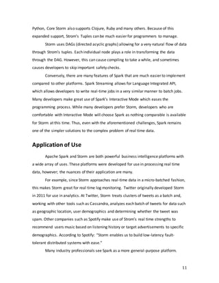 11
Python, Core Storm also supports Clojure, Ruby and many others. Because of this
expanded support, Strom’s Tuples can be much easier for programmers to manage.
Storm uses DAGs (directed acyclic graphs) allowing for a very natural flow of data
through Strom’s tuples. Each individual node plays a role in transforming the data
through the DAG. However, this can cause compiling to take a while, and sometimes
causes developers to skip important safety checks.
Conversely, there are many features of Spark that are much easier to implement
compared to other platforms. Spark Streaming allows for Language Integrated API,
which allows developers to write real-time jobs in a very similar manner to batch jobs.
Many developers make great use of Spark’s Interactive Mode which eases the
programming process. While many developers prefer Storm, developers who are
comfortable with Interactive Mode will choose Spark as nothing comparable is available
for Storm at this time. Thus, even with the aforementioned challenges, Spark remains
one of the simpler solutions to the complex problem of real time data.
Application of Use
Apache Spark and Storm are both powerful business intelligence platforms with
a wide array of uses. These platforms were developed for use in processing real time
data, however; the nuances of their application are many.
For example, since Storm approaches real-time data in a micro-batched fashion,
this makes Storm great for real time log monitoring. Twitter originally developed Storm
in 2011 for use in analytics. At Twitter, Storm treats clusters of tweets as a batch and,
working with other tools such as Cassandra, analyzes each batch of tweets for data such
as geographic location, user demographics and determining whether the tweet was
spam. Other companies such as Spotify make use of Strom’s real time strengths to
recommend users music based on listening history or target advertisements to specific
demographics. According to Spotify: “Storm enables us to build low-latency fault-
tolerant distributed systems with ease.”
Many industry professionals see Spark as a more general-purpose platform.
 