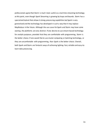 16
professionals agree that Storm is much more useful as a real time streaming technology
at this point, even though Spark Streaming is growing by leaps and bounds. Storm has a
specialized toolset that allows it strong processing capabilities but Spark is very
generalized and the technology has developed in such a way that it may replace
MapReduce in the future. Although the use cases for Spark and Storm may have some
overlap, the platforms are very distinct. If one desires to use stream-based technology
for analytic purposes, provided that they are comfortable with programming, Storm is
the better choice. If one would like to use cluster computing or batching technology, or
they are uncomfortable with programming, than Spark is the better choice. Overall,
both Spark and Storm are fantastic ways of achieving lighting- fast, reliable and easy-to-
learn data processing.
 