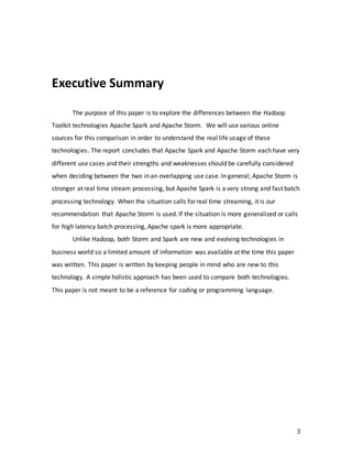 3
Executive Summary
The purpose of this paper is to explore the differences between the Hadoop
Toolkit technologies Apache Spark and Apache Storm. We will use various online
sources for this comparison in order to understand the real life usage of these
technologies. The report concludes that Apache Spark and Apache Storm each have very
different use cases and their strengths and weaknesses should be carefully considered
when deciding between the two in an overlapping use case. In general; Apache Storm is
stronger at real time stream processing, but Apache Spark is a very strong and fast batch
processing technology. When the situation calls for real time streaming, it is our
recommendation that Apache Storm is used. If the situation is more generalized or calls
for high latency batch processing, Apache spark is more appropriate.
Unlike Hadoop, both Storm and Spark are new and evolving technologies in
business world so a limited amount of information was available at the time this paper
was written. This paper is written by keeping people in mind who are new to this
technology. A simple holistic approach has been used to compare both technologies.
This paper is not meant to be a reference for coding or programming language.
 