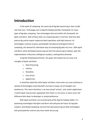 4
Introduction
In the world of computing, the necessity of big data processing is more visible
now than ever. Technology such as Apache Hadoop provides frameworks for many
types of big data computing. Two technologies that exist within this framework are
Spark and Storm. Both of these tools can analyze big data in real time. Real time data
processing used to require expensive batch operations with high latencies. As
technologies continue to grow, pushing both the physical and logical limits of
computing, the demand for alternative ways of analyzing big data has risen. Both Spark
and Storm utilize distributed processing and real time processing to improve upon the
implementation of business intelligence analytics, meeting these demands.
Using the following benchmarks, this paper will analyze the use cases and
strengths of Spark and Storm.
 Data-Processing
 Latency
 Reliability
 Ease of Use
 Applied Use
It should be noted that while Spark and Storm share some use cases and have an
overlap of technologies used, they both also have a unique set of strengths and
weaknesses. This means that there is no clear overall ‘winner’, only certain applications
in which Spark may be more appropriate than Storm or vice versa. In many cases, the
difference boils down to developer or analyst preference.
Both Spark and Storm are essential parts of the Apache Hadoop toolkit. It is
pioneering technologies like Spark and Storm that will pave the future for big data
analytics. Distributed computing and real time data processing are both technologies
with great potential and are very much worth discussing.
 