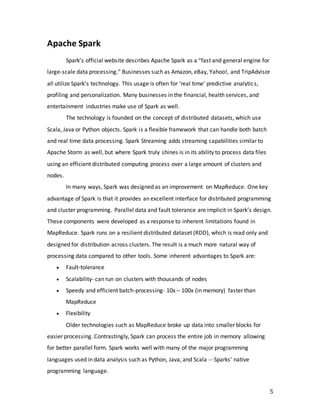5
Apache Spark
Spark’s official website describes Apache Spark as a “fast and general engine for
large-scale data processing.” Businesses such as Amazon, eBay, Yahoo!, and TripAdvisor
all utilize Spark’s technology. This usage is often for ‘real time’ predictive analytics,
profiling and personalization. Many businesses in the financial, health services, and
entertainment industries make use of Spark as well.
The technology is founded on the concept of distributed datasets, which use
Scala, Java or Python objects. Spark is a flexible framework that can handle both batch
and real time data processing. Spark Streaming adds streaming capabilities similar to
Apache Storm as well, but where Spark truly shines is in its ability to process data files
using an efficient distributed computing process over a large amount of clusters and
nodes.
In many ways, Spark was designed as an improvement on MapReduce. One key
advantage of Spark is that it provides an excellent interface for distributed programming
and cluster programming. Parallel data and fault tolerance are implicit in Spark’s design.
These components were developed as a response to inherent limitations found in
MapReduce. Spark runs on a resilient distributed dataset (RDD), which is read only and
designed for distribution across clusters. The result is a much more natural way of
processing data compared to other tools. Some inherent advantages to Spark are:
 Fault-tolerance
 Scalability- can run on clusters with thousands of nodes
 Speedy and efficient batch-processing- 10x – 100x (in memory) faster than
MapReduce
 Flexibility
Older technologies such as MapReduce broke up data into smaller blocks for
easier processing. Contrastingly, Spark can process the entire job in memory allowing
for better parallel form. Spark works well with many of the major programming
languages used in data analysis such as Python, Java, and Scala -- Sparks’ native
programming language.
 