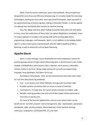 6
Spark is built to process continuous query style workloads. Because Spark was
designed for ease of use and efficiency of processing, it is a market leader for streaming
technologies, beating out many other more specialized frameworks. Spark was built to
be a generalized way of processing data, making it inherently flexible – it can be applied
to anything from distributed data analytics to machine learning.
Hive, Pig, Sqoop and many other Hadoop ecosystem tools work well with Spark.
In many cases the combination of these tools can replace MapReduce completely. Given
its unique approach to analytics and synergy with many existing applications,
programming languages, and framework, Spark is a rich addition to the Hadoop toolkit.
Spark is a robust batch processing framework with the added capability of Micro-
Batching, as well as extensions such as Spark Streaming.
Apache Storm
Storm is a free and open source distributed real time computation system for
processing large volume of high volume (Streaming) data in parallel and at scale. Unlike
Hadoop and MapReduce which process data in batches, storm process unbounded
streams of data in real time. Being simple and easy to use with any programming
language, many developers find Storm fun to use.
According to Hortonworks, there are five characteristics that make storm ideal
for real-time data processing workloads.
 Fast - it can process one million 100 byte messages per second per node
 Scalable- parallel calculations that run across a cluster of machines
 Fault-tolerant- If a node dies, the system will be restarted on another node.
 Reliable- storm guarantees that each unit of data (tuple) will be processed at
least once or exactly once.
For many of the business opportunities and use cases where storm can be
beneficial are: real-time customer service management, data monetization, operational
dashboards, cyber security analytics, threat detection, online machine learning,
continuous computation, distributed RPC, ETL and more.
 