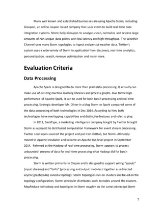 7
Many well known and established businesses are using Apache Storm, including:
Groupon, an online coupon based company that uses storm to build real-time data
integration systems. Storm helps Groupon to analyze, clean, normalize and resolve large
amounts of non-unique data points with low latency and high throughput. The Weather
Channel uses many Storm topologies to ingest and persist weather data. Twitter’s
system uses a wide variety of Storm in application from discovery, real-time analytics,
personalization, search, revenue optimization and many more.
Evaluation Criteria
Data Processing
Apache Spark is designed to do more than plain data processing. It actually can
make use of existing machine learning libraries and process graphs. Due to the high
performance of Apache Spark, it can be used for both batch processing and real time
processing. Strategic developer Mr. Oliver in a blog Storm or Spark compared some of
the data processing of both technologies in Dec 2014. According to him, both
technologies have overlapping capabilities and distinctive features and roles to play.
In 2011, BackType, a marketing intelligence company bought by Twitter brought
Storm as a project to distributed computation framework for event stream processing.
Twitter soon open-sourced the project and put it on GitHub, but Storm ultimately
moved to Apache Incubator and became an Apache top-level project in September
2014. Referred as the Hadoop of real-time processing, Storm appears to process
unbounded streams of data for real-time processing what Hadoop did for batch
processing.
Storm is written primarily in Clojure and is designed to support wiring “spouts”
(input streams) and “bolts” (processing and output modules) together as a directed
acyclic graph (DAG) called a topology. Storm topologies run on clusters and based on the
topology configuration, Storm scheduler distributes work to nodes around the clusters.
MapReduce in Hadoop and topologies in Storm roughly do the same job except Storm
 