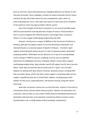 8
focus on real-time, stream-based processing. Topologies default to run forever or until
manually terminated. Once a topology is started, the spouts bring data into the system
and hand the data off to bolts where the main computational work is done. As
processing progresses, one or more bolts may requires to write data out to a database
or file systemor send a message to another external system.
One of the strengths of the Storm ecosystem is a rich array of available spouts
which are specialized for receiving data from all types of sources. Processed data in
Storm is easy to integrate with HDFS file systems. Even though Storm is based on
Clojure, it can also support multilanguage programming like JVM.
However, starting out as a project of AMPLab at the University of California at
Berkeley, Spark got very popular project to real-time distributed computation and
ultimately became as a top level project of Apache in February. Like Storm, Spark
supports Stream-Oriented processing, but it’s more of a general-purpose distributed
computing platform. While Spark has the ability to run on top of an existing Hadoop
cluster, relying on YARN for resource scheduling, it can be seen as a potential
replacement for MapReduce functions of Hadoop. Written in Scala, Spark supports
multilanguage programming. Spark provides specific API support only for Scala, Java and
Python. Spark does not have the specific abstraction of a “spout”, but it includes
adapters for working with data stored in numerous disparate sources, including HDFS
files, Cassandra, Hbase, and S3. Like Storm, Spark supports a streaming model, but this
support is provided by only one of several Spark modules, including purpose-built
modules for SQL access, graph operations, and machine learning, along with stream
processing.
Spark does not process streams one at a time like storm. Instead, it slices themin
small batches of time intervals before processing them. DStream, the abstraction for a
continuous stream of data is a micro-batch of RDDs (Resilient Distributed Datasets) are
distributed collections that can be operated in parallel by arbitrary functions and by
transformations over a sliding window of data (windowed computations).
 