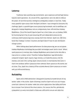 9
Latency
Traditional data warehousing environments were expensive and had high latency
towards batch operations. As a result of this, organizations were not able to embrace
the power of real time business intelligence and big data analytics in real time. Today
many powerful open-source tools like Spark and Storm have emerged to overcome this
challenge. Spark is a parallel open source processing framework and its workflows are
designed in Hadoop MapReduce but are comparatively more efficient than Hadoop
MapReduce. One of the benefit Apache Spark has is that it does not use Hadoop YARN
for functioning but it has its own streaming API and independent processes for
continuous batch processing across varying short time intervals. Spark runs 100 times
faster than Hadoop in certain situations, but Spark doesn’t have its own distributed
storage system.
When talking about Spark performance for data processing, we can not ignore
Hadoop MapReduce technology because both technologies work hand in hand . Where
spark processes in-memory data, Hadoop MapReduce persist back to the disk after a
map action or a reduce action. Therefore Hadoop MapReduce lags behind when
compared to Spark. Spark requires huge memory as it loads the process into the
memory and store it for caching. Spark streams events in small batches that come in
short time windows before it processes them whereas Storm processes the events one
at a time. Thus, Spark has a latency of few seconds whereas Storm processes an event
with just millisecond latency.
Reliability
Spark and its RDD abstraction is designed to seamlessly handle failures of any
worker nodes in the cluster. Spark streaming is built on Spark and so to say it enjoys
same fault -tolerance for worker nodes but certain applications likes Kafka and flume
has to recover from failure of the driver process. For sources like files, periodically
computation on every micro-batch of data was sufficient to ensure zero data loss
 