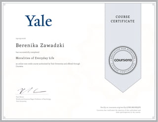 EDUCA
T
ION FOR EVE
R
YONE
CO
U
R
S
E
C E R T I F
I
C
A
TE
COURSE
CERTIFICATE
09/29/2016
Berenika Zawadzki
Moralities of Everyday Life
an online non-credit course authorized by Yale University and offered through
Coursera
has successfully completed
Paul Bloom
Brooks and Suzanne Ragen Professor of Psychology
Yale University
Verify at coursera.org/verify/3YBE7MGXKQPS
Coursera has confirmed the identity of this individual and
their participation in the course.
 