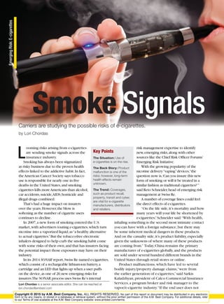 BEST’S REV
EmergingRisk:E-cigarettes
L
ooming risks arising from e-cigarettes
are sending smoke signals across the
insurance industry.
Smoking has always been stigmatized
as risky business due to the proven health
effects linked to the addictive habit.In fact,
theAmerican Cancer Society says tobacco
use is responsible for nearly one in five
deaths in the United States,and smoking
cigarettes kills moreAmericans than alcohol,
car accidents,suicide,AIDS,homicide and
illegal drugs combined.
That’s had a huge impact on insurers
over the years.However,the blow is
softening as the number of cigarette users
continues to decline.
In 2007,a new form of smoking entered the U.S.
market,with advertisers touting e-cigarettes,which turn
nicotine into a vaporized liquid,as“a healthy alternative
to actual cigarettes.”But the tobacco-free electronic
inhalers designed to help curb the smoking habit come
with some risks of their own,and that has insurers facing
the potential impact those exposures may have on their
industry.
In its 2014 SONAR report,Swiss Re named e-cigarettes,
which consist of a rechargeable lithium-ion battery,a
cartridge and an LED that lights up when a user puffs
on the device,as one of 26 new emerging risks for
insurers.The SONAR process uses Swiss Re’s internal
risk management expertise to identify
new,emerging risks,along with other
sources like the Chief Risk Officer Forums’
Emerging Risk Initiative.
With the growing popularity of the
nicotine delivery“vaping”devices,“the
question now is,‘Can you insure this new
form of smoking or will it be treated in a
similar fashion as traditional cigarettes?’”
said Reto Schneider,head of emerging risk
management at Swiss Re.
A number of coverage lines could feel
the direct effects of e-cigarettes.
“On the life side,it’s mortality and how
many years will your life be shortened by
e-cigarettes,”Schneider said.“With health,
inhaling something is the second most intimate contact
you can have with a foreign substance,but there may
be some inherent medical dangers in these products.
And on the casualty side,it’s product liability,especially
given the unknowns of where many of these products
are coming from.” Today,China remains the primary
manufacturer of e-cigarettes globally,and the products
are sold under several hundred different brands in the
United States through retail stores or online.
Product malfunctions,which have led to several
bodily injury/property damage claims,“were from
the earlier generation of e-cigarettes,”said Sarkis
Kaladzhyan,president of Calco Commercial Insurance
Services,a program broker and risk manager to the
vapor/e-cigarette industry.“If the end user does not
Lori Chordas is a senior associate editor. She can be reached at
lori.chordas@ambest.com
Key Points
The Situation: Use of
e-cigarettes is on the rise.
The Back Story: Product
malfunction is one of the
risks; however, long-term
health effects remain
unknown.
The Trend: Coverages,
such as product recall,
property, transit and cyber,
are vital for e-cigarette
manufacturers, distributors
and retailers.
Smoke SignalsCarriers are studying the possible risks of e-cigarettes.
by Lori Chordas
Copyright © 2015 by A.M. Best Company, Inc. ALL RIGHTS RESERVED. No part of this report or document may be distributed in any electronic
form or by any means, or stored in a database or retrieval system, without the prior written permission of the A.M. Best Company. For additional details, refer
to our Terms of Use available at the A.M. Best Company website: www.ambest.com/terms.
 