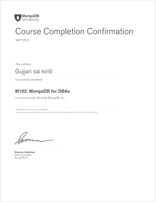successfully completed
Authenticity of this document can be veriﬁed at
This conﬁrms
a course of study offered by MongoDB, Inc.
Shannon Bradshaw
Director, Education
MongoDB, Inc.
Course Completion Conﬁrmation
MAY 2016
Gujjari sai kiriti
M102: MongoDB for DBAs
http://education.mongodb.com/downloads/certificates/85cbd4a1e6b04a82a78c2d792599bfa1/Certificate.pdf
 