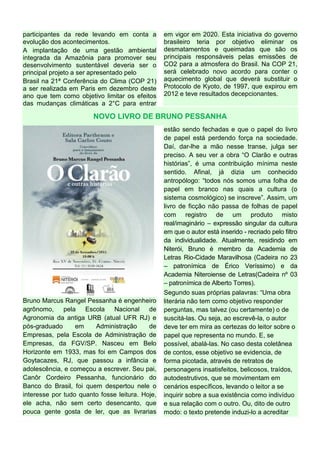 participantes da rede levando em conta a
evolução dos acontecimentos.
A implantação de uma gestão ambiental
integrada da Amazônia para promover seu
desenvolvimento sustentável deveria ser o
principal projeto a ser apresentado pelo
Brasil na 21ª Conferência do Clima (COP 21)
a ser realizada em Paris em dezembro deste
ano que tem como objetivo limitar os efeitos
das mudanças climáticas a 2°C para entrar
em vigor em 2020. Esta iniciativa do governo
brasileiro teria por objetivo eliminar os
desmatamentos e queimadas que são os
principais responsáveis pelas emissões de
CO2 para a atmosfera do Brasil. Na COP 21,
será celebrado novo acordo para conter o
aquecimento global que deverá substituir o
Protocolo de Kyoto, de 1997, que expirou em
2012 e teve resultados decepcionantes.
NOVO LIVRO DE BRUNO PESSANHA
Bruno Marcus Rangel Pessanha é engenheiro
agrônomo, pela Escola Nacional de
Agronomia da antiga URB (atual UFR RJ) e
pós-graduado em Administração de
Empresas, pela Escola de Administração de
Empresas, da FGV/SP. Nasceu em Belo
Horizonte em 1933, mas foi em Campos dos
Goytacazes, RJ, que passou a infância e
adolescência, e começou a escrever. Seu pai,
Canôr Cordeiro Pessanha, funcionário do
Banco do Brasil, foi quem despertou nele o
interesse por tudo quanto fosse leitura. Hoje,
ele acha, não sem certo desencanto, que
pouca gente gosta de ler, que as livrarias
estão sendo fechadas e que o papel do livro
de papel está perdendo força na sociedade.
Daí, dar-lhe a mão nesse transe, julga ser
preciso. A seu ver a obra “O Clarão e outras
histórias”, é uma contribuição mínima neste
sentido. Afinal, já dizia um conhecido
antropólogo: “todos nós somos uma folha de
papel em branco nas quais a cultura (o
sistema cosmológico) se inscreve”. Assim, um
livro de ficção não passa de folhas de papel
com registro de um produto misto
real/imaginário – expressão singular da cultura
em que o autor está inserido - recriado pelo filtro
da individualidade. Atualmente, residindo em
Niterói, Bruno é membro da Academia de
Letras Rio-Cidade Maravilhosa (Cadeira no 23
– patronímica de Érico Veríssimo) e da
Academia Niteroiense de Letras(Cadeira nº 03
– patronímica de Alberto Torres).
Segundo suas próprias palavras: “Uma obra
literária não tem como objetivo responder
perguntas, mas talvez (ou certamente) o de
suscitá-las. Ou seja, ao escrevê-la, o autor
deve ter em mira as certezas do leitor sobre o
papel que representa no mundo. E, se
possível, abalá-las. No caso desta coletânea
de contos, esse objetivo se evidencia, de
forma picotada, através de retratos de
personagens insatisfeitos, belicosos, traídos,
autodestrutivos, que se movimentam em
cenários específicos, levando o leitor a se
inquirir sobre a sua existência como indivíduo
e sua relação com o outro. Ou, dito de outro
modo: o texto pretende induzi-lo a acreditar
 