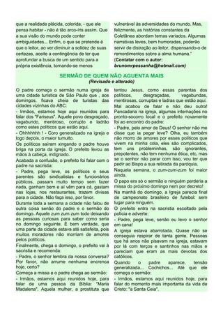que a realidade plácida, colorida, - que ele
pensa habitar - não é tão arco-íris assim. Que
a sua visão do mundo pode conter
ambiguidades... Enfim, o que se pretende é
que o leitor, ao ver diminuir a solidez de suas
certezas, aceite a contingência de ter que
aprofundar a busca de um sentido para a
própria existência, tornando-se menos
vulnerável às adversidades do mundo. Mas,
felizmente, as histórias constantes da
Coletânea abordam temas variados. Algumas
narrativas leves, bem humoradas, poderão
servir de distração ao leitor, dispensando-o de
remordimentos sobre a alma humana.”
(Contatar com o autor:
brunomrpessanha@hotmail.com)
SERMÃO DE QUEM NÃO AGUENTA MAIS
(Revisado e alterado)
O padre começa o sermão numa igreja de
uma cidade turística de São Paulo que , aos
domingos, ficava cheia de turistas das
cidades vizinhas do ABC:
- Irmãos, estamos hoje aqui reunidos para
falar dos "Fariseus". Aquele povo desgraçado,
vagabundo, mentiroso, corrupto e ladrão
como estes políticos que estão aqui.
- Ohhhhhhh ! - Coro generalizado na igreja e
logo depois, o maior tumulto.
Os políticos saíram xingando o padre houve
briga na porta da igreja. O prefeito levou as
mãos à cabeça, indignado.
Acabada a confusão, o prefeito foi falar com o
padre na sacristia:
- Padre, pega leve, os políticos e seus
parentes são sindicalistas e funcionários
públicos, passam muito tempo sem fazer
nada, ganham bem e aí vêm para cá, gastam
nas lojas, nos restaurantes, trazem divisas
para a cidade. Não faça isso, por favor.
Durante toda a semana a cidade não falou de
outra coisa senão do padre e o sermão do
domingo. Aquele zum zum zum todo deixando
as pessoas curiosas para saber como seria
no domingo seguinte. É bem verdade, que
uma parte da cidade estava até satisfeita, pois
muitos moradores não morriam de amores
pelos políticos.
Finalmente, chega o domingo, o prefeito vai à
sacristia e recomenda:
- Padre, o senhor lembra da nossa conversa?
Por favor, não arrume nenhuma encrenca
hoje, certo?
Começa a missa e o padre chega ao sermão:
- Irmãos, estamos aqui reunidos hoje, para
falar de uma pessoa da Bíblia: "Maria
Madalena". Aquela mulher, a prostituta que
tentou Jesus, como essas parentas dos
políticos, desgraçadas, vagabundas,
mentirosas, corruptas e ladras que estão aqui.
Mal acabou de falar e não deu outra!
Pancadaria na igreja, algumas internações no
pronto-socorro local e o prefeito novamente
foi ao encontro do padre:
- Padre, pelo amor de Deus! O senhor não me
disse que ia pegar leve? Olha, eu também
não morro de amores por esses políticos que
vivem na minha cola, eles são complicados,
tem uns probleminhas, são ignorantes,
prepotentes, não tem nenhuma ética, etc, mas
se o senhor não parar com isso, vou ter que
pedir ao Bispo a sua retirada da paróquia.
Naquela semana, o zum-zum-zum foi maior
ainda.
O papo era só o sermão e ninguém perderia a
missa do próximo domingo nem por decreto!
Na manhã do domingo, a Igreja parecia final
de campeonato brasileiro de futebol: sem
lugar para ninguém.
O prefeito entra na sacristia escoltado pela
polícia e adverte:
- Padre, pega leve, senão eu levo o senhor
em cana!
A igreja estava abarrotada. Quase não se
conseguia respirar de tanta gente. Pessoas
que há anos não pisavam na igreja, estavam
por lá com terços e santinhos nas mãos e
pareciam que eram as mais devotas dos
católicos.
Quando o padre aparece, tensão
generalizada... Cochichos... Até que ele
começa o sermão:
- Irmãos, estamos aqui reunidos hoje, para
falar do momento mais importante da vida de
Cristo: "a Santa Ceia".
 