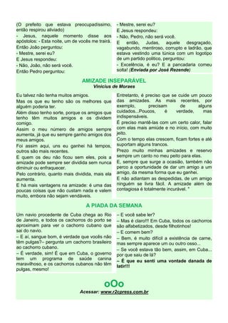 (O prefeito que estava preocupadíssimo,
então respirou aliviado)
- Jesus, naquele momento disse aos
apóstolos: - Esta noite, um de vocês me trairá.
Então João perguntou:
- Mestre, serei eu?
E Jesus respondeu:
- Não, João, não será você.
Então Pedro perguntou:
- Mestre, serei eu?
E Jesus respondeu:
- Não, Pedro, não será você.
E então, Judas, aquele desgraçado,
vagabundo, mentiroso, corrupto e ladrão, que
estava vestindo uma túnica com um logotipo
de um partido politico, perguntou:
- Excelência, é eu? E a pancadaria comeu
solta! (Enviada por José Rezende)
AMIZADE INSEPARÁVEL
Vinicius de Moraes
Eu talvez não tenha muitos amigos.
Mas os que eu tenho são os melhores que
alguém poderia ter.
Além disso tenho sorte, porque os amigos que
tenho têm muitos amigos e os dividem
comigo.
Assim o meu número de amigos sempre
aumenta, já que eu sempre ganho amigos dos
meus amigos.
Foi assim aqui, uns eu ganhei há tempos,
outros são mais recentes.
E quem os deu não ficou sem eles, pois a
amizade pode sempre ser dividida sem nunca
diminuir ou enfraquecer.
Pelo contrário, quanto mais dividida, mais ela
aumenta.
E há mais vantagens na amizade: é uma das
poucas coisas que não custam nada e valem
muito, embora não sejam vendáveis.
Entretanto, é preciso que se cuide um pouco
das amizades. As mais recentes, por
exemplo, precisam de alguns
cuidados...Poucos, é verdade, mas
indispensáveis.
É preciso mantê-las com um certo calor, falar
com elas mais amiúde e no início, com muito
jeito.
Com o tempo elas crescem, ficam fortes e até
suportam alguns trancos.
Prezo muito minhas amizades e reservo
sempre um canto no meu peito para elas.
E, sempre que surge a ocasião, também não
perco a oportunidade de dar um amigo a um
amigo, da mesma forma que eu ganhei.
E não adiantam as despedidas, de um amigo
ninguém se livra fácil. A amizade além de
contagiosa é totalmente incurável. "
A PIADA DA SEMANA
Um navio procedente de Cuba chega ao Rio
de Janeiro, e todos os cachorros do porto se
aproximam para ver o cachorro cubano que
sai do navio.
– E aí, sangue bom, é verdade que vocês não
têm pulgas?– pergunta um cachorro brasileiro
ao cachorro cubano.
– É verdade, sim! É que em Cuba, o governo
tem um programa de saúde canina
maravilhoso, e os cachorros cubanos não têm
pulgas, mesmo!
– E você sabe ler?
– Mas é claro!!! Em Cuba, todos os cachorros
são alfabetizados, desde filhotinhos!
– E comem bem?
– Bem, é muito difícil a existência de carne,
mas sempre aparece um ou outro osso...
– Se você estava tão bem, assim, em Cuba...
por que saiu de lá?
– É que eu senti uma vontade danada de
latir!!!
oOo
Acessar: www.r2cpress.com.br
 