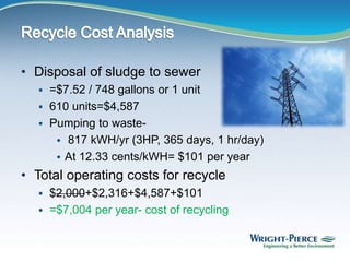 • Disposal of sludge to sewer
 =$7.52 / 748 gallons or 1 unit
 610 units=$4,587
 Pumping to waste-
 817 kWH/yr (3HP, 365 days, 1 hr/day)
 At 12.33 cents/kWH= $101 per year
• Total operating costs for recycle
 $2,000+$2,316+$4,587+$101
 =$7,004 per year- cost of recycling
 