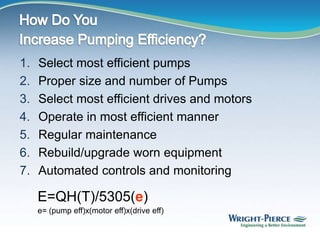 1. Select most efficient pumps
2. Proper size and number of Pumps
3. Select most efficient drives and motors
4. Operate in most efficient manner
5. Regular maintenance
6. Rebuild/upgrade worn equipment
7. Automated controls and monitoring
E=QH(T)/5305(e)
e= (pump eff)x(motor eff)x(drive eff)
 