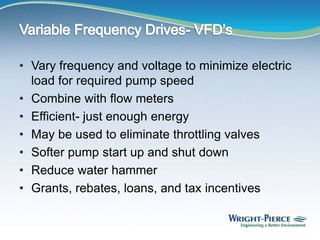 • Vary frequency and voltage to minimize electric
load for required pump speed
• Combine with flow meters
• Efficient- just enough energy
• May be used to eliminate throttling valves
• Softer pump start up and shut down
• Reduce water hammer
• Grants, rebates, loans, and tax incentives
 