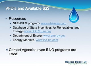 • Resources
 NHSAVES program- www.nhsaves.com
 Database of State Incentives for Renewables and
Energy- www.DSIREusa.org
 Department of Energy www.energy.gov
 Energy Markets- www.iso-ne.com
Contact Agencies even if NO programs are
listed.
 