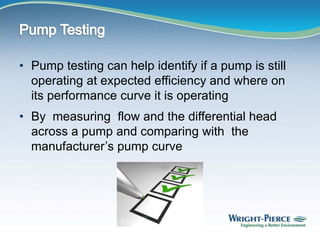 • Pump testing can help identify if a pump is still
operating at expected efficiency and where on
its performance curve it is operating
• By measuring flow and the differential head
across a pump and comparing with the
manufacturer’s pump curve
 