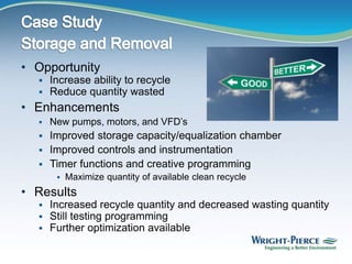 • Opportunity
 Increase ability to recycle
 Reduce quantity wasted
• Enhancements
 New pumps, motors, and VFD’s
 Improved storage capacity/equalization chamber
 Improved controls and instrumentation
 Timer functions and creative programming
 Maximize quantity of available clean recycle
• Results
 Increased recycle quantity and decreased wasting quantity
 Still testing programming
 Further optimization available
 