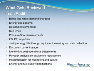• Billing and rates (demand charges)
• Energy use patterns
• Detailed equipment list
• Run times
• Pressure/flow measurements
• kW, PF, amp draw
• Justify energy bills through equipment inventory and data collection
• Document current usage
• Identify low cost operational adjustments
• Payback analysis on equipment replacement
• Instrumentation for monitoring and control
• Energy and fuel supply modifications
 