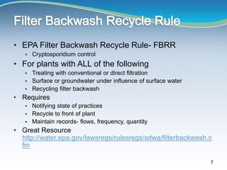 • EPA Filter Backwash Recycle Rule- FBRR
 Cryptosporidium control
• For plants with ALL of the following
 Treating with conventional or direct filtration
 Surface or groundwater under influence of surface water
 Recycling filter backwash
• Requires
 Notifying state of practices
 Recycle to front of plant
 Maintain records- flows, frequency, quantity
• Great Resource
http://water.epa.gov/lawsregs/rulesregs/sdwa/filterbackwash.c
fm
7
 