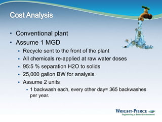 • Conventional plant
• Assume 1 MGD
 Recycle sent to the front of the plant
 All chemicals re-applied at raw water doses
 95:5 % separation H2O to solids
 25,000 gallon BW for analysis
 Assume 2 units
 1 backwash each, every other day= 365 backwashes
per year.
 