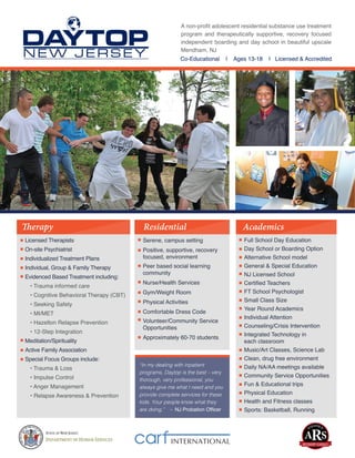 Full School Day Education
Day School or Boarding Option
Alternative School model
General & Special Education
NJ Licensed School
Certified Teachers
FT School Psychologist
Small Class Size
Year Round Academics
Individual Attention
Counseling/Crisis Intervention
Integrated Technology in
each classroom
Music/Art Classes, Science Lab
Clean, drug free environment
Daily NA/AA meetings available
Community Service Opportunities
Fun & Educational trips
Physical Education
Health and Fitness classes
Sports: Basketball, Running
Serene, campus setting
Positive, supportive, recovery
focused, environment
Peer based social learning
community
Nurse/Health Services
Gym/Weight Room
Physical Activities
Comfortable Dress Code
Volunteer/Community Service
Opportunities
Approximately 60-70 students
Licensed Therapists
On-site Psychiatrist
Individualized Treatment Plans
Individual, Group & Family Therapy
Evidenced Based Treatment including:
• Trauma informed care
• Cognitive Behavioral Therapy (CBT)
• Seeking Safety
• MI/MET
• Hazelton Relapse Prevention
• 12-Step Integration
Meditation/Spirituality
Active Family Association
Special Focus Groups include:
• Trauma & Loss
• Impulse Control
• Anger Management
• Relapse Awareness & Prevention
A non-profit adolescent residential substance use treatment
program and therapeutically supportive, recovery focused
independent boarding and day school in beautiful upscale
Mendham, NJ
Co-Educational | Ages 13-18 | Licensed & Accredited
Therapy Residential Academics
“In my dealing with inpatient
programs, Daytop is the best – very
thorough, very professional, you
always give me what I need and you
provide complete services for these
kids. Your people know what they
are doing.” - NJ Probation Officer
 