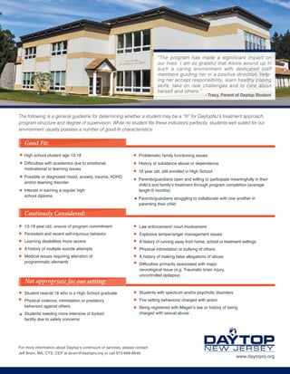 High school student age 13-18
Difficulties with academics due to emotional,
motivational or learning issues
Possible or diagnosed mood, anxiety, trauma, ADHD
and/or learning disorder
Interest in earning a regular high
school diploma
The following is a general guideline for determining whether a student may be a “fit” for DaytopNJ’s treatment approach,
program structure and degree of supervision. While no student fits these indicators perfectly, students well suited for our
environment usually possess a number of good-fit characteristics:
Cautiously Considered:
13-18 year old, unsure of program commitment
Persistent and recent self-injurious behavior
Learning disabilities more severe
A history of multiple suicide attempts
Medical issues requiring alteration of
programmatic elements
Student near/at 18 who is a High School graduate
Physical violence, intimidation or predatory
behaviors against others
Students needing more intensive or locked
facility due to safety concerns
Problematic family functioning issues
History of substance abuse or dependence
18 year old, still enrolled in High School
Parents/guardians open and willing to participate meaningfully in their
child’s and family’s treatment through program completion (average
length 6 months)
Parents/guardians struggling to collaborate with one another in
parenting their child
Law enforcement/ court involvement
Explosive temper/anger management issues
A history of running away from home, school or treatment settings
Physical intimidation or bullying of others
A history of making false allegations of abuse
Difficulties primarily associated with major
neurological issue (e.g. Traumatic brain injury,
uncontrolled epilepsy)
Students with spectrum and/or psychotic disorders
Fire setting behaviors/ charged with arson
Being registered with Megan’s law or history of being
charged with sexual abuse
Not appropriate for our setting:
Good Fit:
For more information about Daytop’s continuum of services, please contact
Jeff Brain, MA, CTS, CEP at jbrain@daytopnj.org or call 973-668-8648.
www.daytopnj.org
“The program has made a significant impact on
our lives. I am so grateful that Alexis wound up in
such a caring environment with dedicated staff
members guiding her in a positive direction, help-
ing her accept responsibility, learn healthy coping
skills, take on new challenges and to care about
herself and others.”
- Tracy, Parent of Daytop Student
 