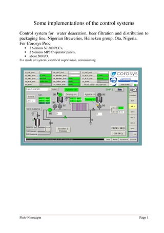 Some implementations of the control systems
Control system for water deaeration, beer filtration and distribution to
packaging line, Nigerian Breweries, Heineken group, Ota, Nigeria.
For Corosys Proc
• 2 Siemens S7-300 PLC's,
• 2 Siemens MP377 operator panels,
• about 500 I/O.
I've made all system, electrical supervision, comissioning.
Piotr Nieoczym Page 1
 