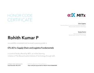 Executive Director, Center for Transportation & Logistics
Massachusetts Institute of Technology
Chris Caplice
Director of Digital Learning
Massachusetts Institute of Technology
Sanjay Sarma
HONOR CODE CERTIFICATE Verify the authenticity of this certificate at
CERTIFICATE
HONOR CODE
Rohith Kumar P
successfully completed and received a passing grade in
CTL.SC1x: Supply Chain and Logistics Fundamentals
a course of study offered by MITx, an online learning
initiative of The Massachusetts Institute of Technology through edX.
Issued December 30th, 2014 https://verify.edx.org/cert/cb015c1246d14179a5c5cf5886b96ff4
 