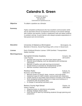 Calandra S. Green
3575 Palisade Lake Drive
Duluth, GA 30096
404-596-0543
CalandraSharell.mgmt@icloud.com
Objective To obtain a position as a Director
Summary
Highly competent professional who has excellent communication skills
and an abundant amount of experience working in pre-school settings
with children and parents. Excels in leadership roles and takes initiative
in problem solving. A quick learner who always exceeds expectations in
fast-paced work environments.
Education University of Alabama at Birmingham Birmingham, AL.
Bachelor of Science, Social Psychology with a minor in Social work
License
Work Experience
Early Childhood Director License / CPR Certified / Transportation
Safety Certified
Springfield Christian Academy Conyers, GA.
Lead Teacher 2013-2016
§ Develop both long term and short term lesson plans
§ Routine record keeping, such as attendance and confidential
information
§ Maintain a healthy and safe learning environment
§ Create hands-on activities for developmental growth
§ Maintain excellent relationships with parents
Restless Styles Eufaula, AL.
Business owner/Manager 2009-2013
§ Maintain books on payroll, taxes, revenue, and profit goals
§ Implement ways for staff to better communicate with customers
§ Create reports to accurately trace product’s success in the market
§ Work alongside building inspectors to make sure building is in
compliance with all property laws
§ In charge of calculating overhead costs
Barbour County High School Clayton, AL
History Teacher 2008-2009
§ Organize books on attendance and grades
§ Develop strategic lesson plans
§ Instill the will to learn by motivating students through planning and
preparation
 