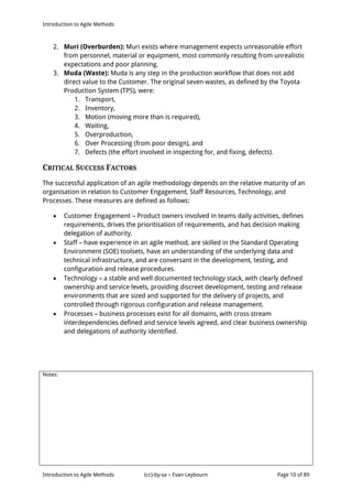 Introduction to Agile Methods
Notes:
Introduction to Agile Methods (cc)-by-sa – Evan Leybourn Page 10 of 89
2. Muri (Overburden): Muri exists where management expects unreasonable effort
from personnel, material or equipment, most commonly resulting from unrealistic
expectations and poor planning.
3. Muda (Waste): Muda is any step in the production workflow that does not add
direct value to the Customer. The original seven wastes, as defined by the Toyota
Production System (TPS), were:
1. Transport,
2. Inventory,
3. Motion (moving more than is required),
4. Waiting,
5. Overproduction,
6. Over Processing (from poor design), and
7. Defects (the effort involved in inspecting for, and fixing, defects).
CRITICAL SUCCESS FACTORS
The successful application of an agile methodology depends on the relative maturity of an
organisation in relation to Customer Engagement, Staff Resources, Technology, and
Processes. These measures are defined as follows:
 Customer Engagement – Product owners involved in teams daily activities, defines
requirements, drives the prioritisation of requirements, and has decision making
delegation of authority.
 Staff – have experience in an agile method, are skilled in the Standard Operating
Environment (SOE) toolsets, have an understanding of the underlying data and
technical infrastructure, and are conversant in the development, testing, and
configuration and release procedures.
 Technology – a stable and well documented technology stack, with clearly defined
ownership and service levels, providing discreet development, testing and release
environments that are sized and supported for the delivery of projects, and
controlled through rigorous configuration and release management.
 Processes – business processes exist for all domains, with cross stream
interdependencies defined and service levels agreed, and clear business ownership
and delegations of authority identified.
 