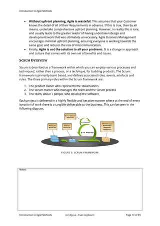 Introduction to Agile Methods
Notes:
Introduction to Agile Methods (cc)-by-sa – Evan Leybourn Page 12 of 89
 Without upfront planning, Agile is wasteful: This assumes that your Customer
knows the detail of all of their Requirements in advance. If this is true, then by all
means, undertake comprehensive upfront planning. However, in reality this is rare,
and usually leads to the greater ‘waste’ of having undertaken design and
development work that was ultimately unnecessary. Agile Business Management
encourages minimal upfront planning, ensuring everyone is working towards the
same goal, and reduces the risk of miscommunication.
 Finally, Agile is not the solution to all your problems. It is a change in approach
and culture that comes with its own set of benefits and issues.
SCRUM OVERVIEW
Scrum is described as a ‘framework within which you can employ various processes and
techniques’, rather than a process, or a technique, for building products. The Scrum
framework is primarily team based, and defines associated roles, events, artefacts and
rules. The three primary roles within the Scrum framework are:
1. The product owner who represents the stakeholders,
2. The scrum master who manages the team and the Scrum process
3. The team, about 7 people, who develop the software.
Each project is delivered in a highly flexible and iterative manner where at the end of every
iteration of work there is a tangible deliverable to the business. This can be seen in the
following diagram.
FIGURE 3: SCRUM FRAMEWORK
 