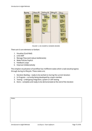Introduction to Agile Methods
Notes:
Introduction to Agile Methods (cc)-by-sa – Evan Leybourn Page 15 of 89
FIGURE 5: AN EXAMPLE KANBAN BOARD
There are 6 core elements to Kanban:
1. Visualise (Card Wall)
2. Limit WIP
3. Manage Flow (and reduce bottlenecks)
4. Make Policies Explicit
5. Feedback Loops
6. Improve Collaboratively
The simplest visualisation of workflow has 4 different states which a task would progress
through during its lifecycle. These states are;
1. Iteration Backlog – ready to be worked on during the current iteration
2. In Progress – currently being developed by a team member
3. Testing – undergoing integration, system or UAT testing
4. Done – complete and ready to be demonstrated at the end of the iteration
 