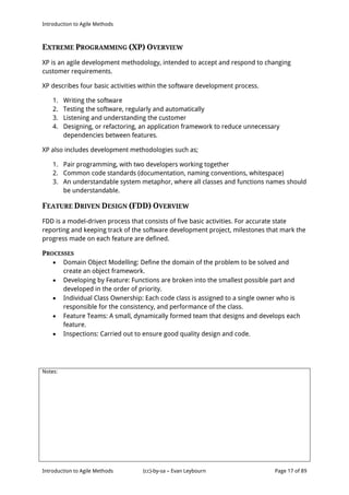 Introduction to Agile Methods
Notes:
Introduction to Agile Methods (cc)-by-sa – Evan Leybourn Page 17 of 89
EXTREME PROGRAMMING (XP) OVERVIEW
XP is an agile development methodology, intended to accept and respond to changing
customer requirements.
XP describes four basic activities within the software development process.
1. Writing the software
2. Testing the software, regularly and automatically
3. Listening and understanding the customer
4. Designing, or refactoring, an application framework to reduce unnecessary
dependencies between features.
XP also includes development methodologies such as;
1. Pair programming, with two developers working together
2. Common code standards (documentation, naming conventions, whitespace)
3. An understandable system metaphor, where all classes and functions names should
be understandable.
FEATURE DRIVEN DESIGN (FDD) OVERVIEW
FDD is a model-driven process that consists of five basic activities. For accurate state
reporting and keeping track of the software development project, milestones that mark the
progress made on each feature are defined.
PROCESSES
 Domain Object Modelling: Define the domain of the problem to be solved and
create an object framework.
 Developing by Feature: Functions are broken into the smallest possible part and
developed in the order of priority.
 Individual Class Ownership: Each code class is assigned to a single owner who is
responsible for the consistency, and performance of the class.
 Feature Teams: A small, dynamically formed team that designs and develops each
feature.
 Inspections: Carried out to ensure good quality design and code.
 