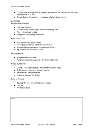 Introduction to Agile Methods
Notes:
Introduction to Agile Methods (cc)-by-sa – Evan Leybourn Page 18 of 89
 Configuration Management: A log of all features and the source code that have
been completed to date.
 Regular Builds: Ensures there is always a fully functional system.
ACTIVITIES
Develop Overall Model:
 High level scoping
 Create domain walkthroughs for each modelling area
 Peer review of each model
 Merge into complete system model
Build Feature List:
 Split domain into subject areas
 Separate subject areas into business activities
 Separate business activities into individual features
 e.g. Confirm the password of user
Plan by Feature:
 Assign features to classes
 Assign classes to developers (or development teams)
Design by Feature:
 Create a set of features to be developed within two weeks
 Build sequence diagrams for each feature
 Refine model for each feature
 Inspect and review the design
Build by Feature:
 Develop the code for each feature and class
 Unit test
 Promote to build
 
