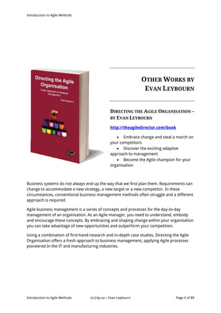 Introduction to Agile Methods
Introduction to Agile Methods (cc)-by-sa – Evan Leybourn Page 2 of 89
OTHER WORKS BY
EVAN LEYBOURN
DIRECTING THE AGILE ORGANISATION –
BY EVAN LEYBOURN
http://theagiledirector.com/book
 Embrace change and steal a march on
your competitors
 Discover the exciting adaptive
approach to management
 Become the Agile champion for your
organisation
Business systems do not always end up the way that we first plan them. Requirements can
change to accommodate a new strategy, a new target or a new competitor. In these
circumstances, conventional business management methods often struggle and a different
approach is required.
Agile business management is a series of concepts and processes for the day-to-day
management of an organisation. As an Agile manager, you need to understand, embody
and encourage these concepts. By embracing and shaping change within your organisation
you can take advantage of new opportunities and outperform your competition.
Using a combination of first-hand research and in-depth case studies, Directing the Agile
Organisation offers a fresh approach to business management, applying Agile processes
pioneered In the IT and manufacturing industries.
 