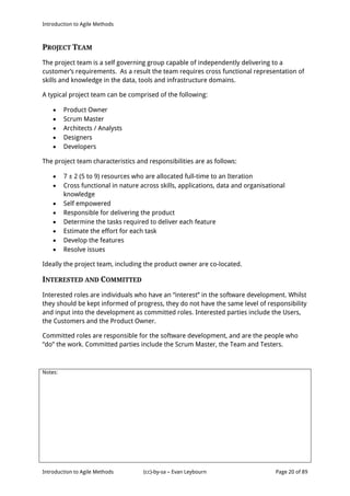 Introduction to Agile Methods
Notes:
Introduction to Agile Methods (cc)-by-sa – Evan Leybourn Page 20 of 89
PROJECT TEAM
The project team is a self governing group capable of independently delivering to a
customer’s requirements. As a result the team requires cross functional representation of
skills and knowledge in the data, tools and infrastructure domains.
A typical project team can be comprised of the following:
 Product Owner
 Scrum Master
 Architects / Analysts
 Designers
 Developers
The project team characteristics and responsibilities are as follows:
 7 ± 2 (5 to 9) resources who are allocated full-time to an Iteration
 Cross functional in nature across skills, applications, data and organisational
knowledge
 Self empowered
 Responsible for delivering the product
 Determine the tasks required to deliver each feature
 Estimate the effort for each task
 Develop the features
 Resolve issues
Ideally the project team, including the product owner are co-located.
INTERESTED AND COMMITTED
Interested roles are individuals who have an “interest” in the software development. Whilst
they should be kept informed of progress, they do not have the same level of responsibility
and input into the development as committed roles. Interested parties include the Users,
the Customers and the Product Owner.
Committed roles are responsible for the software development, and are the people who
“do” the work. Committed parties include the Scrum Master, the Team and Testers.
 