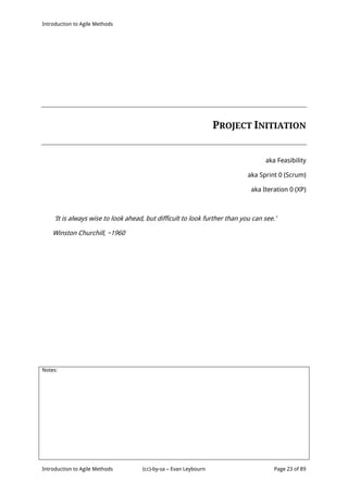 Introduction to Agile Methods
Notes:
Introduction to Agile Methods (cc)-by-sa – Evan Leybourn Page 23 of 89
PROJECT INITIATION
aka Feasibility
aka Sprint 0 (Scrum)
aka Iteration 0 (XP)
‘It is always wise to look ahead, but difficult to look further than you can see.’
Winston Churchill, ~1960
 