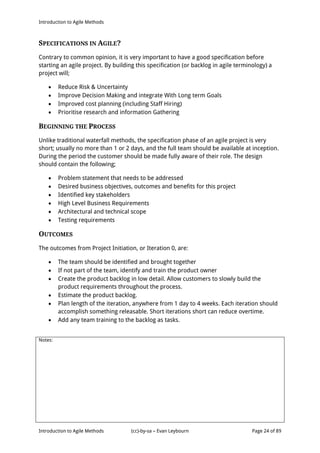 Introduction to Agile Methods
Notes:
Introduction to Agile Methods (cc)-by-sa – Evan Leybourn Page 24 of 89
SPECIFICATIONS IN AGILE?
Contrary to common opinion, it is very important to have a good specification before
starting an agile project. By building this specification (or backlog in agile terminology) a
project will;
 Reduce Risk & Uncertainty
 Improve Decision Making and integrate With Long term Goals
 Improved cost planning (including Staff Hiring)
 Prioritise research and information Gathering
BEGINNING THE PROCESS
Unlike traditional waterfall methods, the specification phase of an agile project is very
short; usually no more than 1 or 2 days, and the full team should be available at inception.
During the period the customer should be made fully aware of their role. The design
should contain the following;
 Problem statement that needs to be addressed
 Desired business objectives, outcomes and benefits for this project
 Identified key stakeholders
 High Level Business Requirements
 Architectural and technical scope
 Testing requirements
OUTCOMES
The outcomes from Project Initiation, or Iteration 0, are:
 The team should be identified and brought together
 If not part of the team, identify and train the product owner
 Create the product backlog in low detail. Allow customers to slowly build the
product requirements throughout the process.
 Estimate the product backlog.
 Plan length of the iteration, anywhere from 1 day to 4 weeks. Each iteration should
accomplish something releasable. Short iterations short can reduce overtime.
 Add any team training to the backlog as tasks.
 