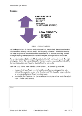 Introduction to Agile Methods
Notes:
Introduction to Agile Methods (cc)-by-sa – Evan Leybourn Page 25 of 89
BACKLOG
FIGURE 9: PRODUCT BACKLOG
The backlog contains all the user stories (features) for the product. The Product Owner is
responsible for defining the user stories, and assigning each with a priority for delivery.
The order may also be influenced by story dependencies or business value e.g. a lower
priority story may need to be done first before a higher priority story can be started.
The user stories describe the set of features that will satisfy each requirement. The high
priority user stories that are candidates for the next Iteration require sufficient detail for
the team to solution, and should be sized to fit within two weeks.
Each user story should meet the INVEST characteristics, as defined by Bill Wake.
 Independent: Each Requirement should be as self-contained as possible, with
minimal dependencies on any other Requirement. This allows for easy reordering
or removal, as Customer Requirement’s change.
 Negotiable: The Customer can change a Requirement at any time, up to the point it
enters the Iteration Backlog.
 
