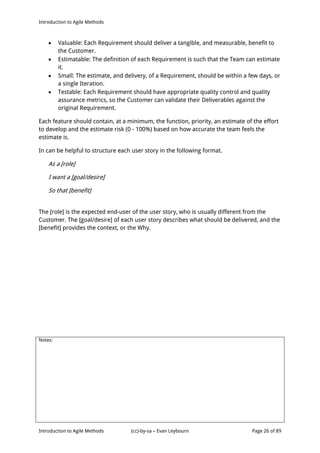Introduction to Agile Methods
Notes:
Introduction to Agile Methods (cc)-by-sa – Evan Leybourn Page 26 of 89
 Valuable: Each Requirement should deliver a tangible, and measurable, benefit to
the Customer.
 Estimatable: The definition of each Requirement is such that the Team can estimate
it.
 Small: The estimate, and delivery, of a Requirement, should be within a few days, or
a single Iteration.
 Testable: Each Requirement should have appropriate quality control and quality
assurance metrics, so the Customer can validate their Deliverables against the
original Requirement.
Each feature should contain, at a minimum, the function, priority, an estimate of the effort
to develop and the estimate risk (0 - 100%) based on how accurate the team feels the
estimate is.
In can be helpful to structure each user story in the following format.
As a [role]
I want a [goal/desire]
So that [benefit]
The [role] is the expected end-user of the user story, who is usually different from the
Customer. The [goal/desire] of each user story describes what should be delivered, and the
[benefit] provides the context, or the Why.
 