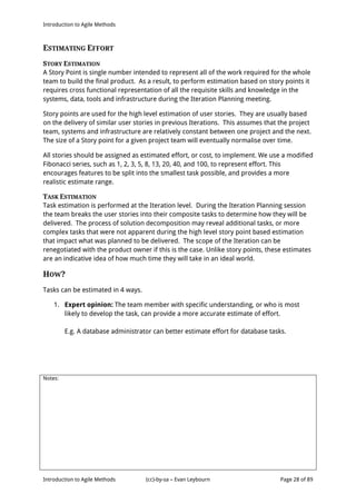Introduction to Agile Methods
Notes:
Introduction to Agile Methods (cc)-by-sa – Evan Leybourn Page 28 of 89
ESTIMATING EFFORT
STORY ESTIMATION
A Story Point is single number intended to represent all of the work required for the whole
team to build the final product. As a result, to perform estimation based on story points it
requires cross functional representation of all the requisite skills and knowledge in the
systems, data, tools and infrastructure during the Iteration Planning meeting.
Story points are used for the high level estimation of user stories. They are usually based
on the delivery of similar user stories in previous Iterations. This assumes that the project
team, systems and infrastructure are relatively constant between one project and the next.
The size of a Story point for a given project team will eventually normalise over time.
All stories should be assigned as estimated effort, or cost, to implement. We use a modified
Fibonacci series, such as 1, 2, 3, 5, 8, 13, 20, 40, and 100, to represent effort. This
encourages features to be split into the smallest task possible, and provides a more
realistic estimate range.
TASK ESTIMATION
Task estimation is performed at the Iteration level. During the Iteration Planning session
the team breaks the user stories into their composite tasks to determine how they will be
delivered. The process of solution decomposition may reveal additional tasks, or more
complex tasks that were not apparent during the high level story point based estimation
that impact what was planned to be delivered. The scope of the Iteration can be
renegotiated with the product owner if this is the case. Unlike story points, these estimates
are an indicative idea of how much time they will take in an ideal world.
HOW?
Tasks can be estimated in 4 ways.
1. Expert opinion: The team member with specific understanding, or who is most
likely to develop the task, can provide a more accurate estimate of effort.
E.g. A database administrator can better estimate effort for database tasks.
 