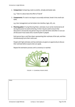 Introduction to Agile Methods
Notes:
Introduction to Agile Methods (cc)-by-sa – Evan Leybourn Page 29 of 89
2. Comparison: Comparing a task to another, already estimated, task.
e.g. "Task A is about twice the effort of Task B"
3. Components: If a task is too large to accurately estimate, break it into small sub-
tasks.
e.g. User management can be broken into interface, login, ACL, etc.
4. Planning poker: If using Planning Poker, estimates must not be mentioned at all
during discussion to avoid anchoring. A timer may be used to ensure that
discussion is structured; any person may turn over the timer and when it runs out
all discussion must cease and a round of poker is played.
Each person lays a card face down representing their estimate of the task, and then
simultaneously turns their cards over.
People with high estimates and low estimates are given an opportunity to discuss
their estimate before anyone else can speak.
Repeat the estimation process until a consensus is reached.
FIGURE 11: PLANNING POKER CARDS
 
