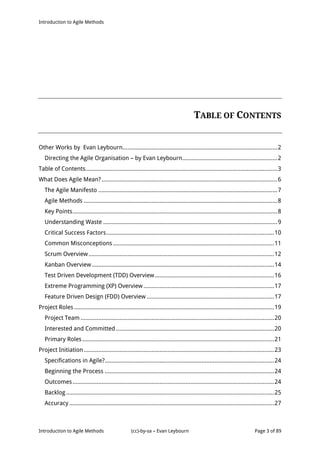Introduction to Agile Methods
Introduction to Agile Methods (cc)-by-sa – Evan Leybourn Page 3 of 89
TABLE OF CONTENTS
Other Works by Evan Leybourn................................................................................................2
Directing the Agile Organisation – by Evan Leybourn...........................................................2
Table of Contents.......................................................................................................................3
What Does Agile Mean?.............................................................................................................6
The Agile Manifesto ...............................................................................................................7
Agile Methods ........................................................................................................................8
Key Points...............................................................................................................................8
Understanding Waste ............................................................................................................9
Critical Success Factors........................................................................................................10
Common Misconceptions....................................................................................................11
Scrum Overview...................................................................................................................12
Kanban Overview.................................................................................................................14
Test Driven Development (TDD) Overview..........................................................................16
Extreme Programming (XP) Overview .................................................................................17
Feature Driven Design (FDD) Overview ...............................................................................17
Project Roles ............................................................................................................................19
Project Team ........................................................................................................................20
Interested and Committed ..................................................................................................20
Primary Roles.......................................................................................................................21
Project Initiation......................................................................................................................23
Specifications in Agile?.........................................................................................................24
Beginning the Process .........................................................................................................24
Outcomes.............................................................................................................................24
Backlog .................................................................................................................................25
Accuracy ...............................................................................................................................27
 