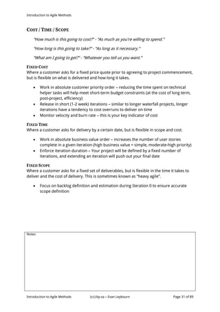 Introduction to Agile Methods
Notes:
Introduction to Agile Methods (cc)-by-sa – Evan Leybourn Page 31 of 89
COST / TIME / SCOPE
“How much is this going to cost?” - “As much as you're willing to spend.”
“How long is this going to take?” - “As long as it necessary.”
“What am I going to get?” - “Whatever you tell us you want.”
FIXED COST
Where a customer asks for a fixed price quote prior to agreeing to project commencement,
but is flexible on what is delivered and how long it takes.
 Work in absolute customer priority order – reducing the time spent on technical
helper tasks will help meet short-term budget constraints (at the cost of long term,
post-project, efficiency)
 Release in short (1-2 week) iterations – similar to longer waterfall projects, longer
iterations have a tendency to cost overruns to deliver on time
 Monitor velocity and burn rate – this is your key indicator of cost
FIXED TIME
Where a customer asks for delivery by a certain date, but is flexible in scope and cost.
 Work in absolute business value order – increases the number of user stories
complete in a given iteration (high business value = simple, moderate-high priority)
 Enforce iteration duration – Your project will be defined by a fixed number of
iterations, and extending an iteration will push out your final date
FIXED SCOPE
Where a customer asks for a fixed set of deliverables, but is flexible in the time it takes to
deliver and the cost of delivery. This is sometimes known as “heavy agile”.
 Focus on backlog definition and estimation during Iteration 0 to ensure accurate
scope definition
 